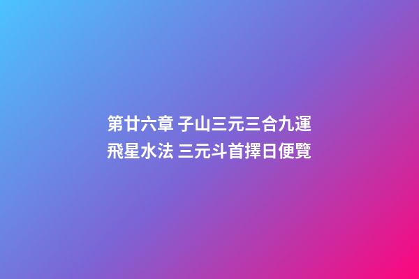 第廿六章 子山三元三合九運飛星水法 三元斗首擇日便覽